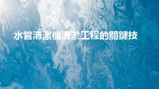 水管清潔機清淤工程的關鍵技術揭秘？如何確保施工安全與效果提升！
